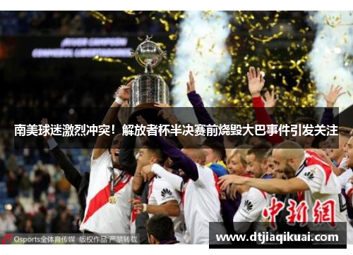 南美球迷激烈冲突！解放者杯半决赛前烧毁大巴事件引发关注