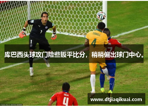 库巴西头球攻门险些扳平比分，稍稍偏出球门中心。