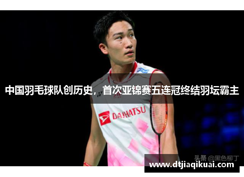 中国羽毛球队创历史，首次亚锦赛五连冠终结羽坛霸主